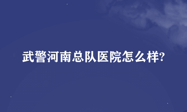 武警河南总队医院怎么样?