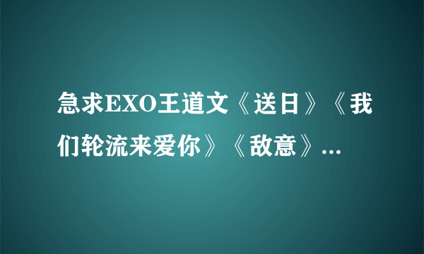 急求EXO王道文《送日》《我们轮流来爱你》《敌意》《于无声处》的TXT谢谢