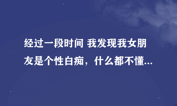 经过一段时间 我发现我女朋友是个性白痴，什么都不懂？我该怎么在这一方面引导她？