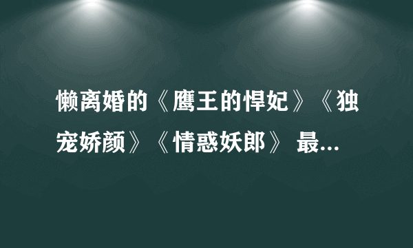 懒离婚的《鹰王的悍妃》《独宠娇颜》《情惑妖郎》 最好是txt格式 最好把懒离婚的全部作品都发来哦 多谢