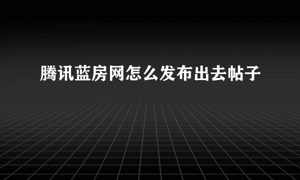 腾讯蓝房网怎么发布出去帖子