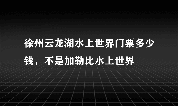 徐州云龙湖水上世界门票多少钱，不是加勒比水上世界