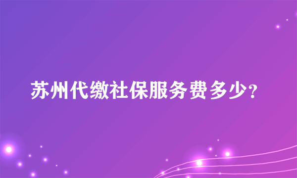 苏州代缴社保服务费多少？