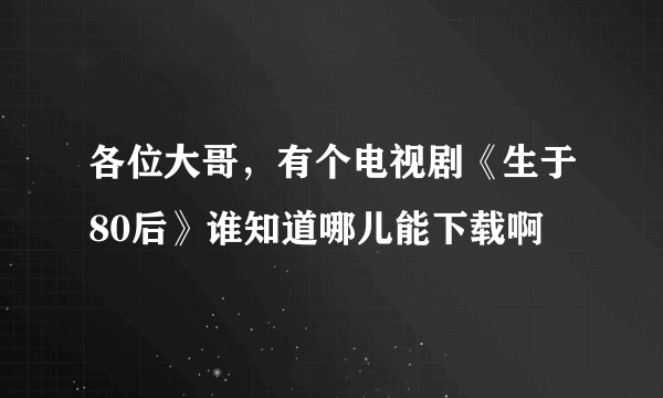 各位大哥，有个电视剧《生于80后》谁知道哪儿能下载啊