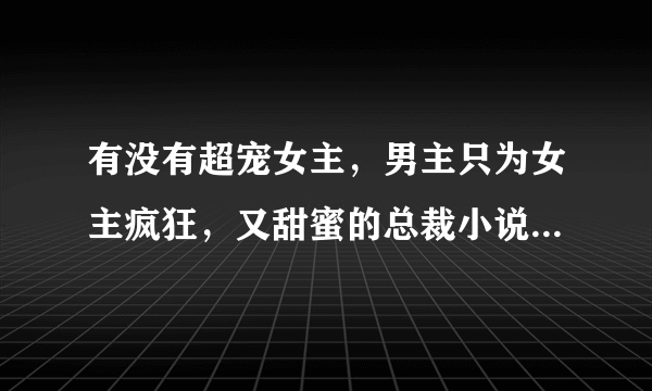 有没有超宠女主，男主只为女主疯狂，又甜蜜的总裁小说啊？不喜欢太长的，跪求啊，本人比较偏向女主的，...