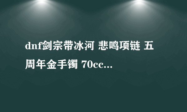 dnf剑宗带冰河 悲鸣项链 五周年金手镯 70cc 融合之高级精灵的眼泪 85级可以不换装备了么