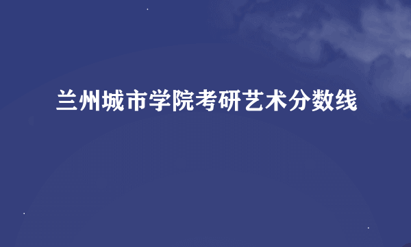 兰州城市学院考研艺术分数线