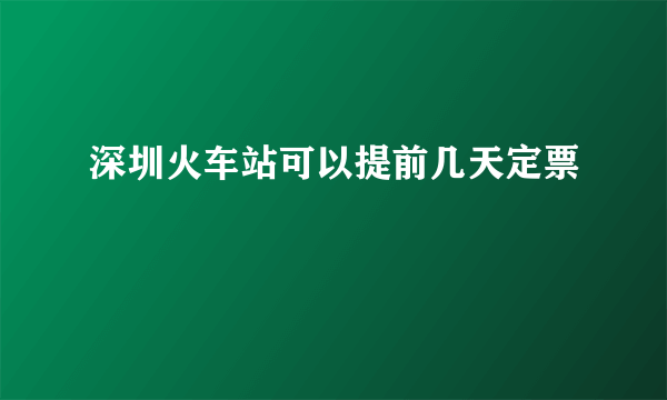 深圳火车站可以提前几天定票