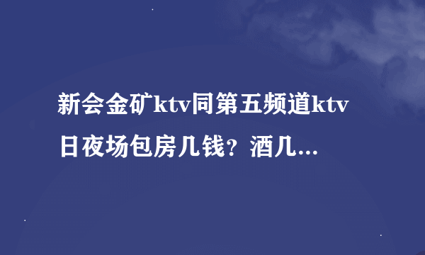 新会金矿ktv同第五频道ktv日夜场包房几钱？酒几钱打，详细回答