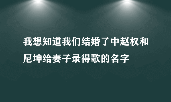 我想知道我们结婚了中赵权和尼坤给妻子录得歌的名字