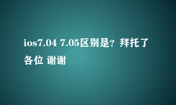 ios7.04 7.05区别是？拜托了各位 谢谢