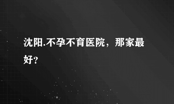 沈阳.不孕不育医院，那家最好？