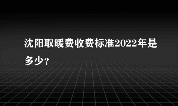 沈阳取暖费收费标准2022年是多少？