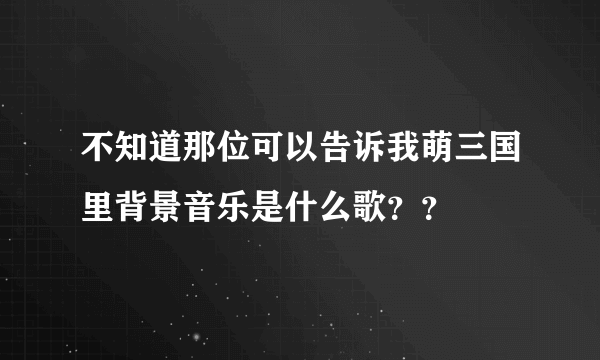 不知道那位可以告诉我萌三国里背景音乐是什么歌？？