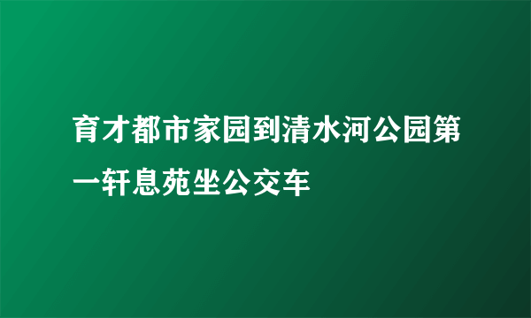 育才都市家园到清水河公园第一轩息苑坐公交车