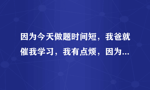 因为今天做题时间短，我爸就催我学习，我有点烦，因为我已经把今天的做完了，我觉得他太严了，我该怎么办