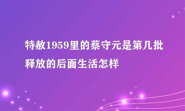 特赦1959里的蔡守元是第几批释放的后面生活怎样