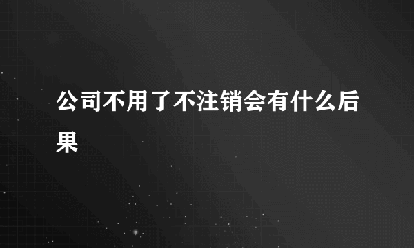 公司不用了不注销会有什么后果