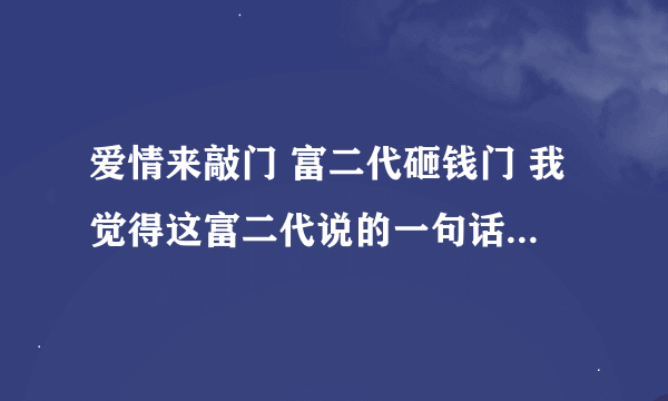 爱情来敲门 富二代砸钱门 我觉得这富二代说的一句话没错，脑袋是用来思考的不是用来砸西瓜的。