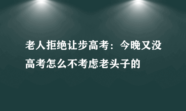 老人拒绝让步高考：今晚又没高考怎么不考虑老头子的