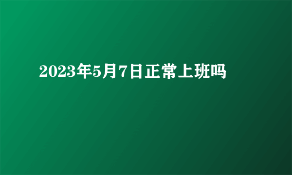 2023年5月7日正常上班吗