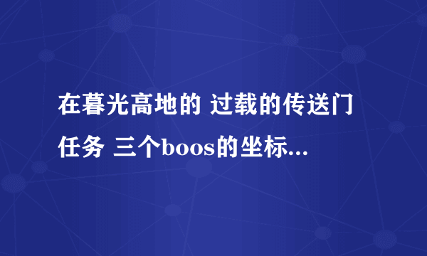 在暮光高地的 过载的传送门任务 三个boos的坐标是多少？好难找啊！