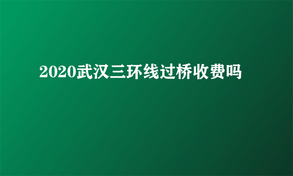 2020武汉三环线过桥收费吗