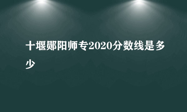 十堰郧阳师专2020分数线是多少