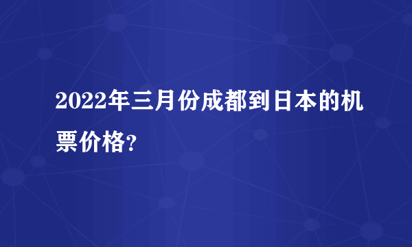 2022年三月份成都到日本的机票价格？