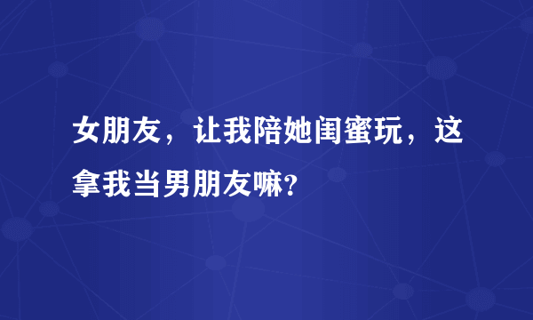 女朋友，让我陪她闺蜜玩，这拿我当男朋友嘛？