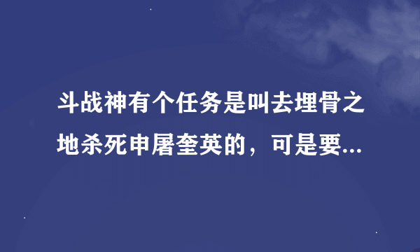 斗战神有个任务是叫去埋骨之地杀死申屠奎英的，可是要35到40来着，具体多少我忘了，反正就是这直接，