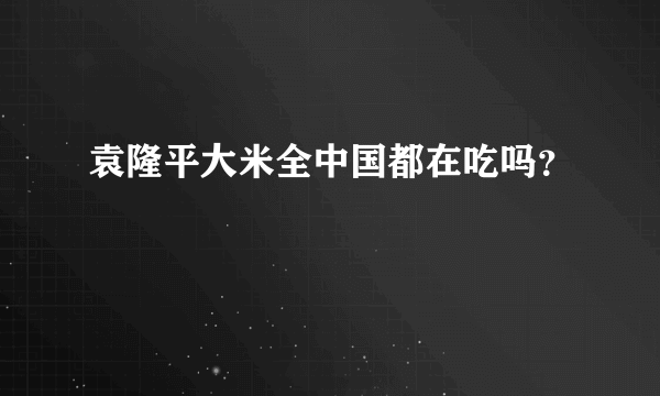 袁隆平大米全中国都在吃吗？