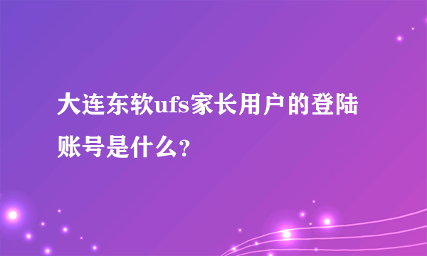 大连东软ufs家长用户的登陆账号是什么？