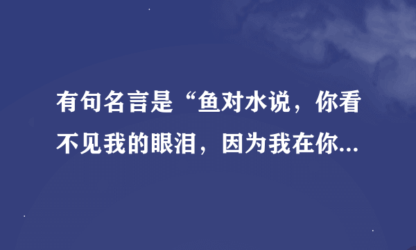 有句名言是“鱼对水说，你看不见我的眼泪，因为我在你心里”接着是什么？谁的名言