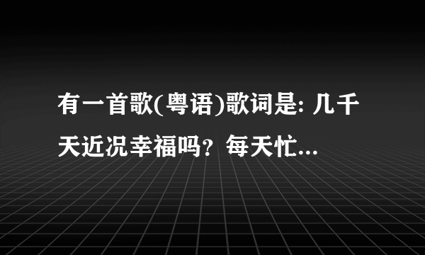 有一首歌(粤语)歌词是: 几千天近况幸福吗？每天忙碌吗？仍然是，那么认真吗