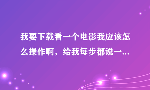 我要下载看一个电影我应该怎么操作啊，给我每步都说一下，谢谢了。