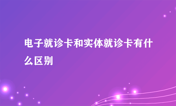 电子就诊卡和实体就诊卡有什么区别