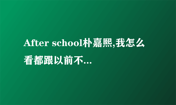 After school朴嘉熙,我怎么看都跟以前不一样了，貌似整容了？