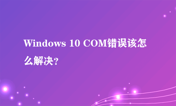 Windows 10 COM错误该怎么解决？