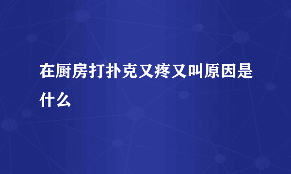 在厨房打扑克又疼又叫原因是什么