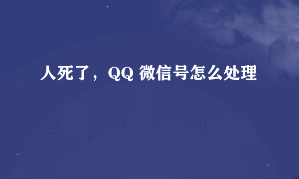 人死了，QQ 微信号怎么处理