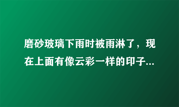 磨砂玻璃下雨时被雨淋了，现在上面有像云彩一样的印子，用抹布擦了过一会还是有，好像被雨水腐蚀了，怎样