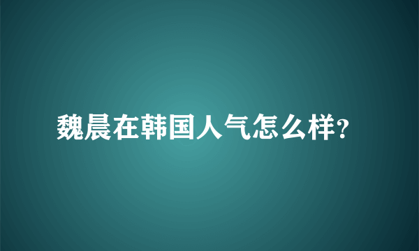 魏晨在韩国人气怎么样？