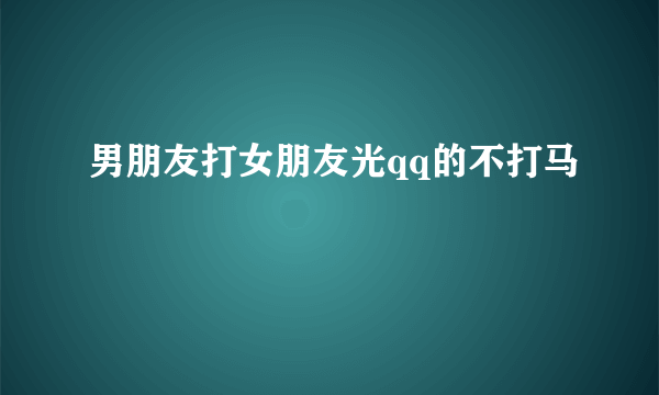 男朋友打女朋友光qq的不打马