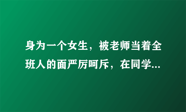 身为一个女生，被老师当着全班人的面严厉呵斥，在同学面前抬不起头来，心里纠结的要死，怎么办啊？