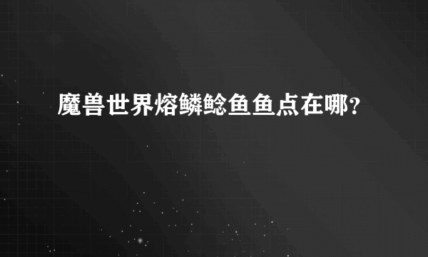 魔兽世界熔鳞鲶鱼鱼点在哪？