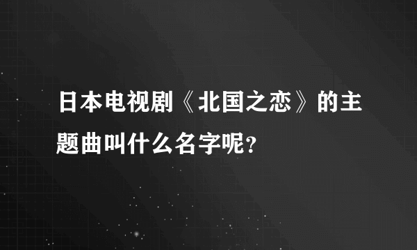 日本电视剧《北国之恋》的主题曲叫什么名字呢？