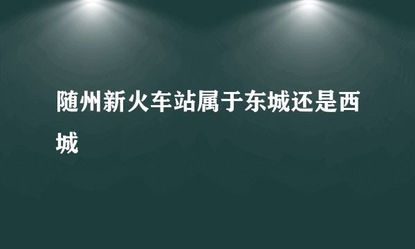 随州新火车站属于东城还是西城