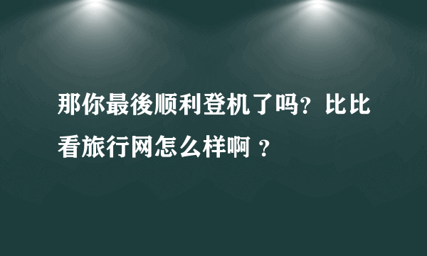 那你最後顺利登机了吗？比比看旅行网怎么样啊 ？