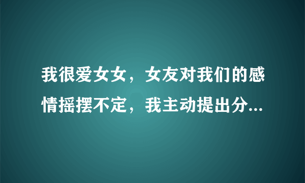 我很爱女女，女友对我们的感情摇摆不定，我主动提出分手，并且断了联系，删除所有联系方式，如果她还爱我